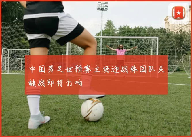 中国男足世预赛主场迎战韩国队关键战即将打响