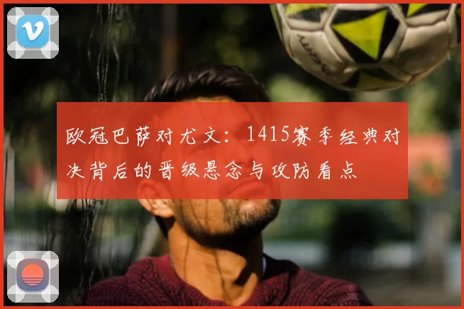 欧冠巴萨对尤文：1415赛季经典对决背后的晋级悬念与攻防看点