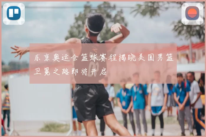 东京奥运会篮球赛程揭晓美国男篮卫冕之路即将开启