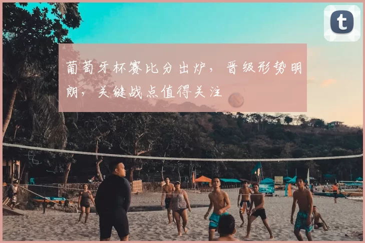 葡萄牙杯赛比分出炉，晋级形势明朗，关键战点值得关注
