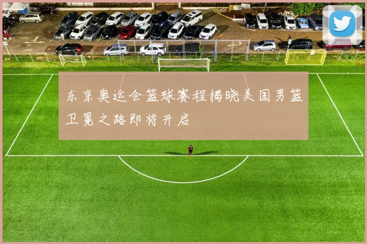 东京奥运会篮球赛程揭晓美国男篮卫冕之路即将开启