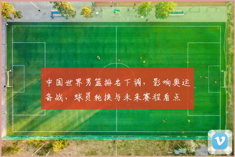 中国世界男篮排名下调，影响奥运备战、球员轮换与未来赛程看点