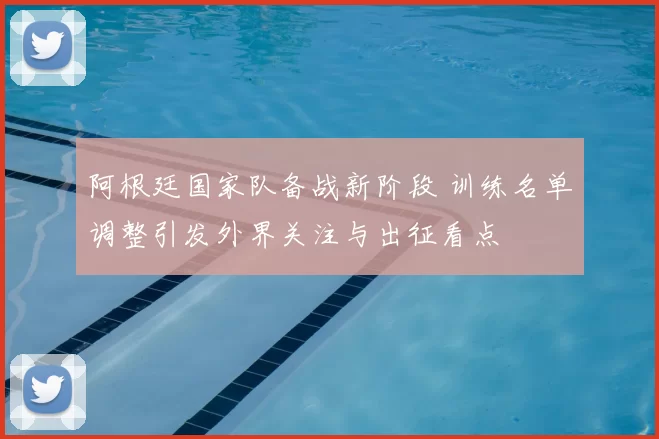 阿根廷国家队备战新阶段 训练名单调整引发外界关注与出征看点