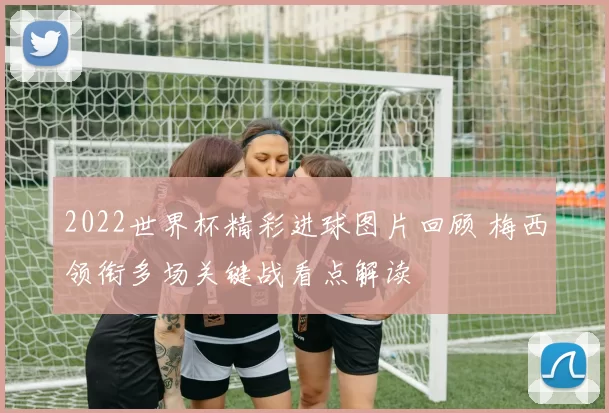 2022世界杯精彩进球图片回顾 梅西领衔多场关键战看点解读