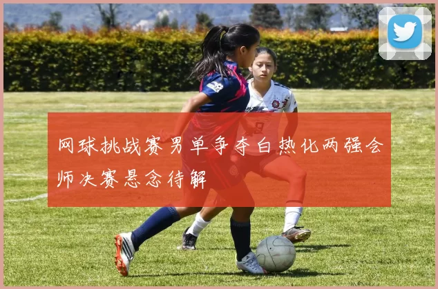 网球挑战赛男单争夺白热化两强会师决赛悬念待解