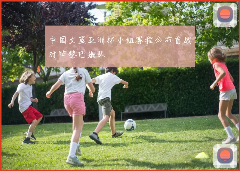 中国女篮亚洲杯小组赛程公布首战对阵黎巴嫩队