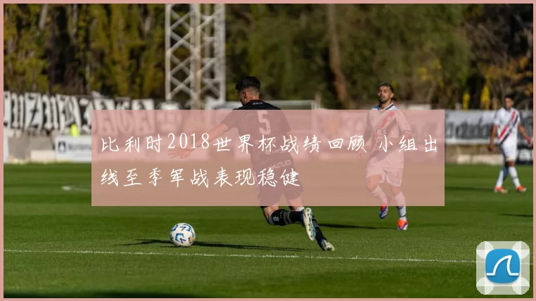 比利时2018世界杯战绩回顾 小组出线至季军战表现稳健