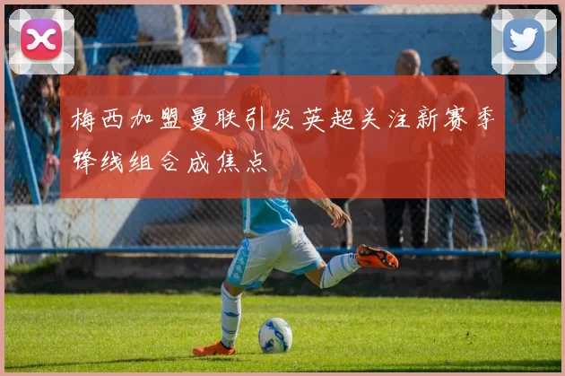 梅西加盟曼联引发英超关注新赛季锋线组合成焦点