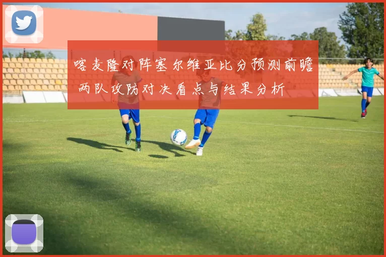 喀麦隆对阵塞尔维亚比分预测前瞻 两队攻防对决看点与结果分析
