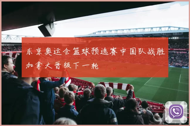 东京奥运会篮球预选赛中国队战胜加拿大晋级下一轮