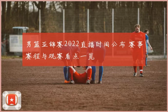 男篮亚锦赛2022直播时间公布 赛事赛程与观赛看点一览