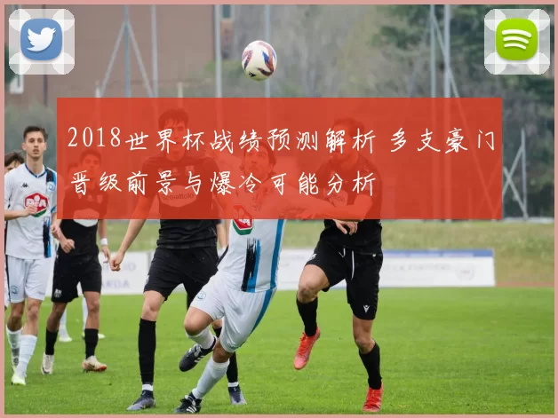 2018世界杯战绩预测解析 多支豪门晋级前景与爆冷可能分析