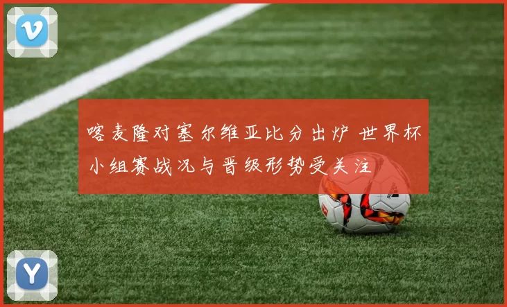 喀麦隆对塞尔维亚比分出炉 世界杯小组赛战况与晋级形势受关注