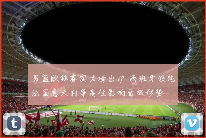 男篮欧锦赛实力榜出炉 西班牙领跑法国意大利争高位影响晋级形势