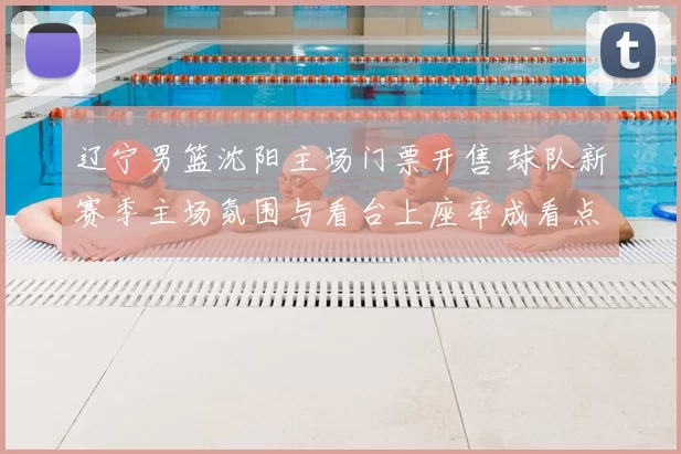 辽宁男篮沈阳主场门票开售 球队新赛季主场氛围与看台上座率成看点