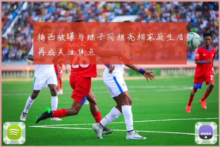 梅西被曝与继子同框亮相家庭生活再成关注焦点