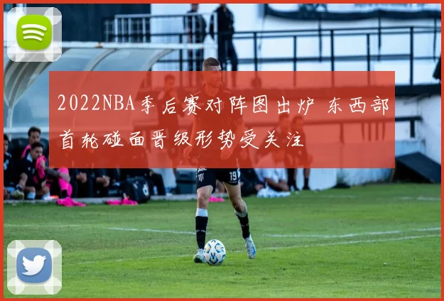 2022NBA季后赛对阵图出炉 东西部首轮碰面晋级形势受关注