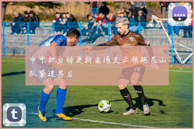 中甲积分榜更新南通支云领跑昆山队紧追其后