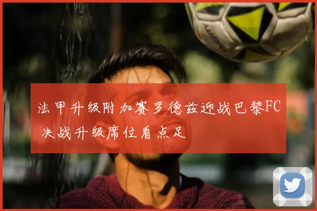 法甲升级附加赛罗德兹迎战巴黎FC 决战升级席位看点足