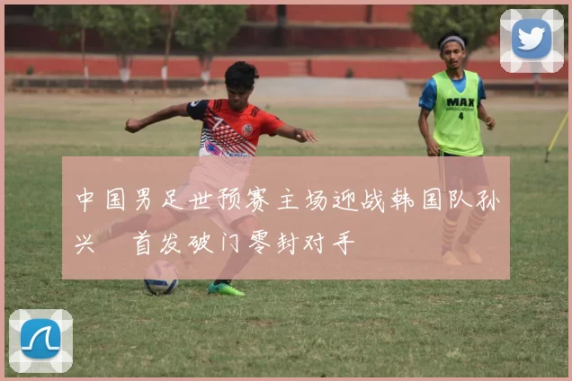 中国男足世预赛主场迎战韩国队孙兴慜首发破门零封对手