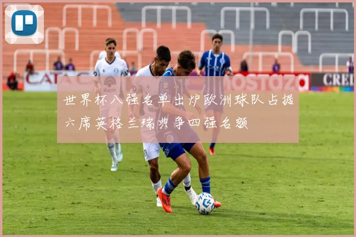 世界杯八强名单出炉欧洲球队占据六席英格兰瑞典争四强名额