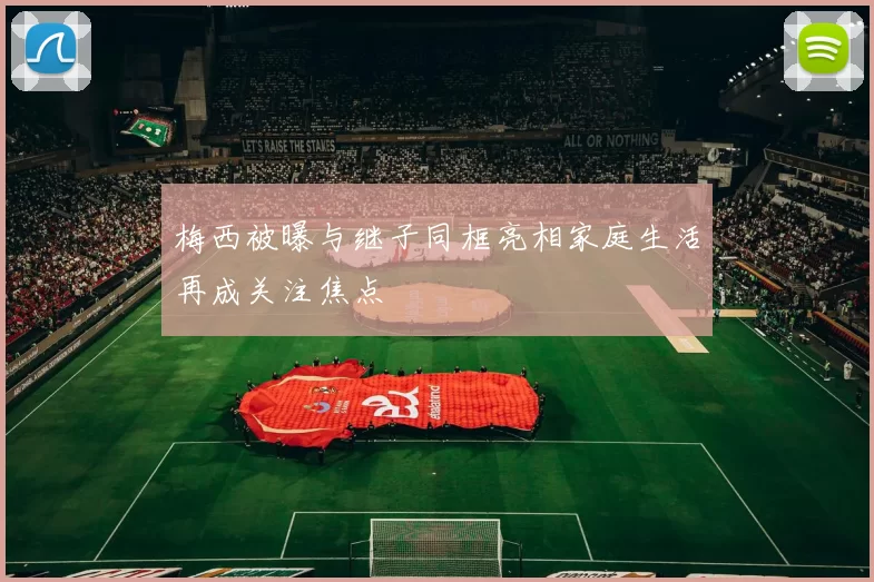 梅西被曝与继子同框亮相家庭生活再成关注焦点