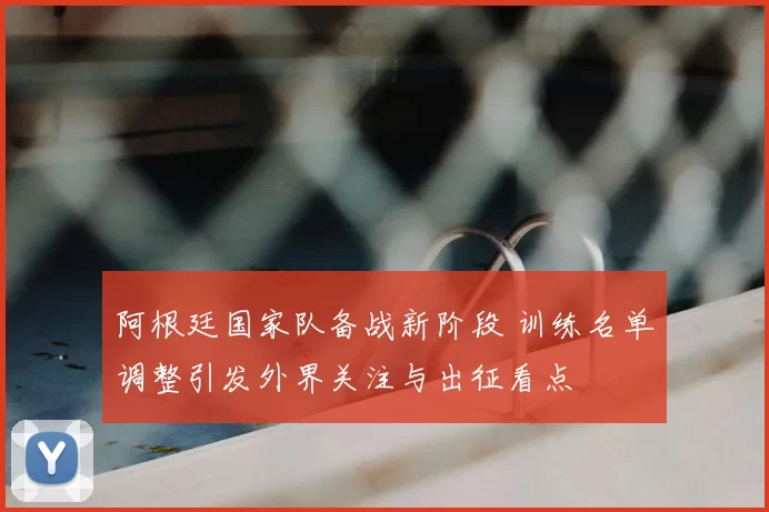 阿根廷国家队备战新阶段 训练名单调整引发外界关注与出征看点