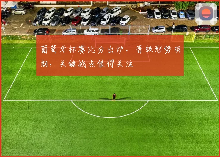 葡萄牙杯赛比分出炉，晋级形势明朗，关键战点值得关注