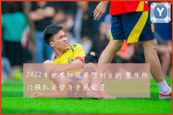 2022年世界杯冠军预测分析 聚焦热门强队走势与夺冠前景