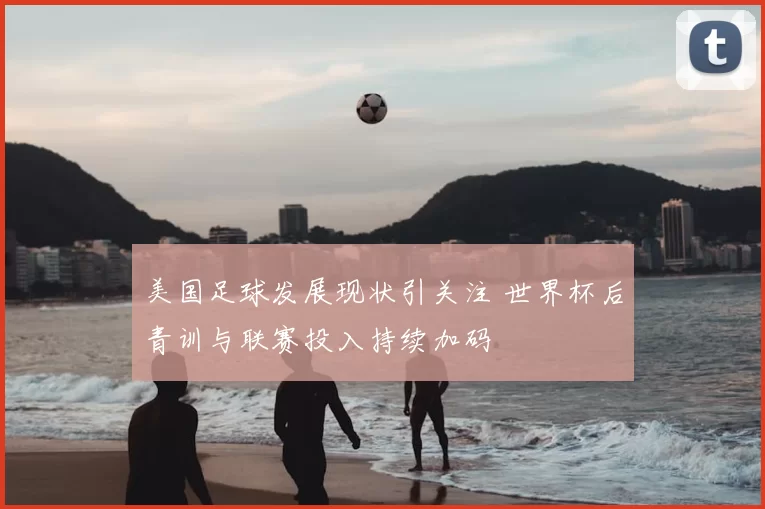 美国足球发展现状引关注 世界杯后青训与联赛投入持续加码