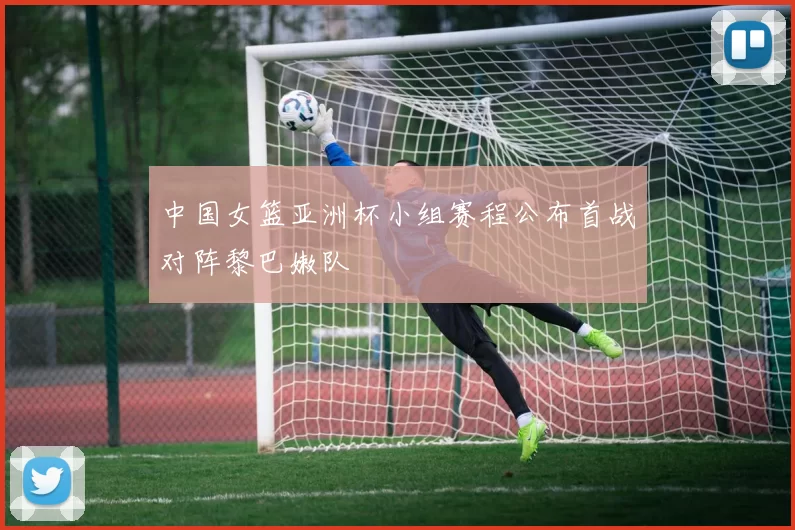 中国女篮亚洲杯小组赛程公布首战对阵黎巴嫩队
