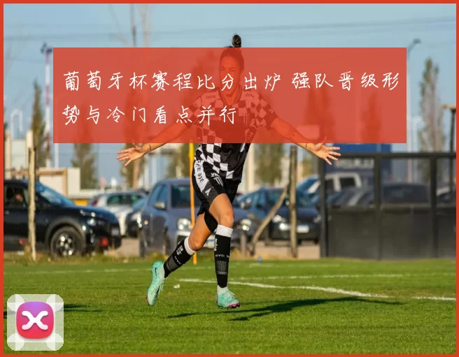 葡萄牙杯赛程比分出炉 强队晋级形势与冷门看点并行