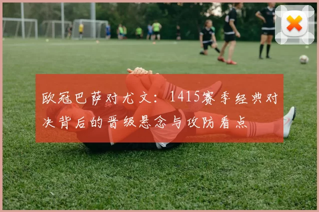 欧冠巴萨对尤文：1415赛季经典对决背后的晋级悬念与攻防看点