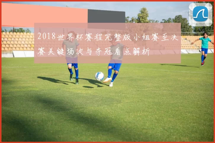 2018世界杯赛程完整版小组赛至决赛关键场次与夺冠看点解析