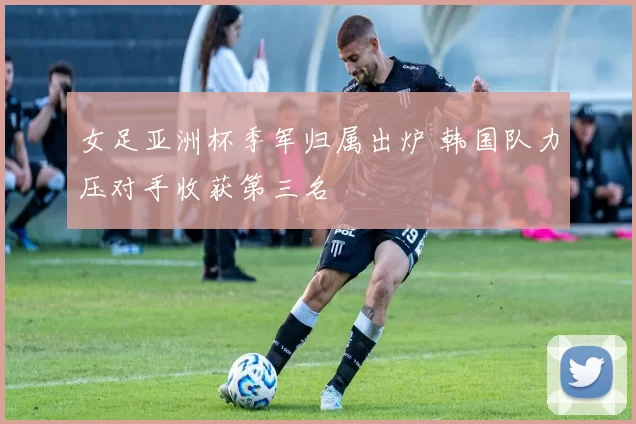 女足亚洲杯季军归属出炉 韩国队力压对手收获第三名