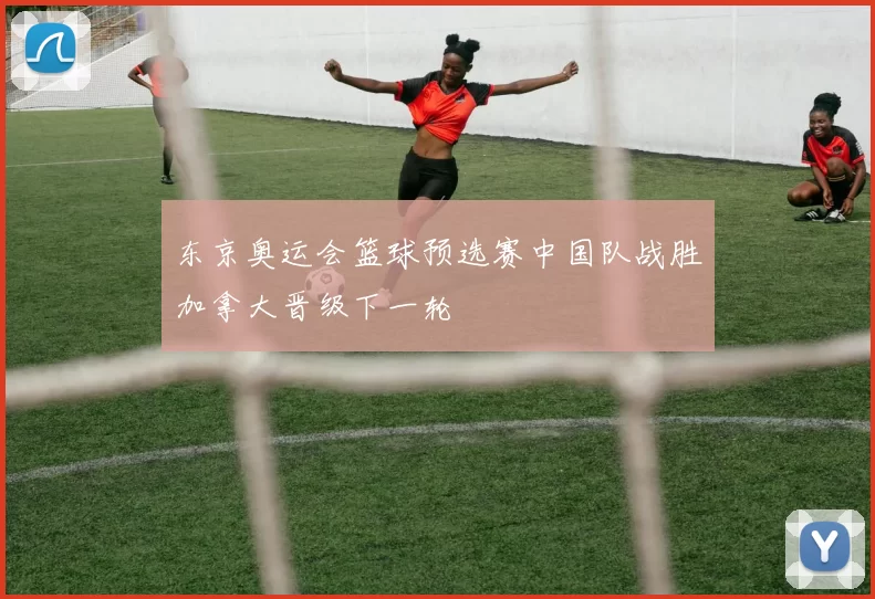 东京奥运会篮球预选赛中国队战胜加拿大晋级下一轮