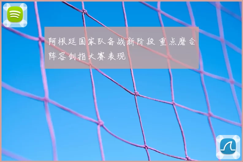 阿根廷国家队备战新阶段 重点磨合阵容剑指大赛表现