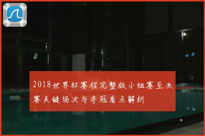 2018世界杯赛程完整版小组赛至决赛关键场次与夺冠看点解析
