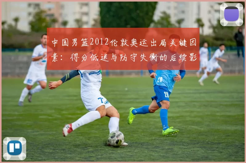 中国男篮2012伦敦奥运出局关键因素：得分低迷与防守失衡的后续影响