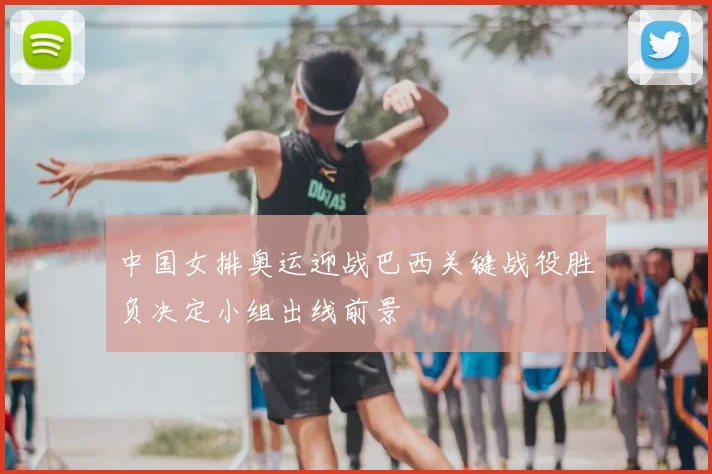 中国女排奥运迎战巴西关键战役胜负决定小组出线前景
