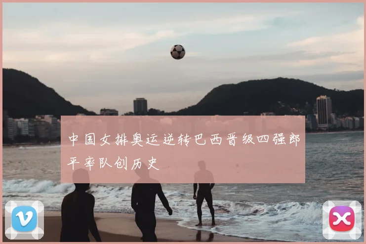 中国女排奥运逆转巴西晋级四强郎平率队创历史