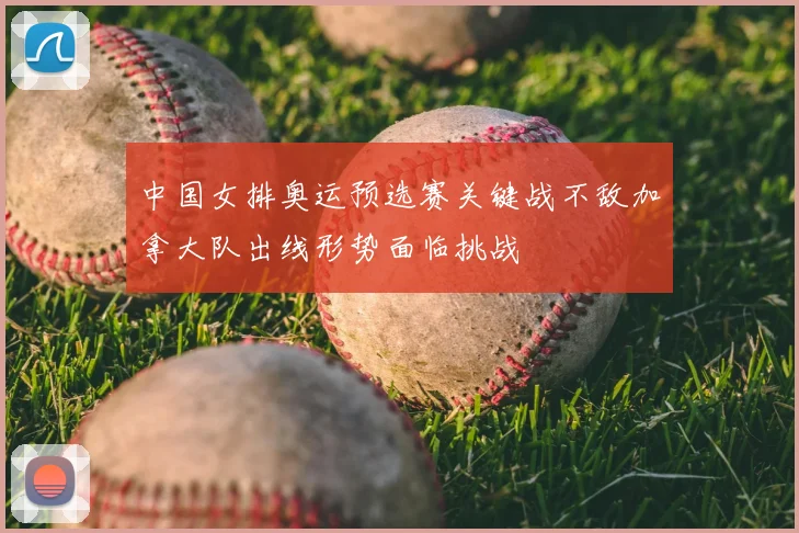中国女排奥运预选赛关键战不敌加拿大队出线形势面临挑战
