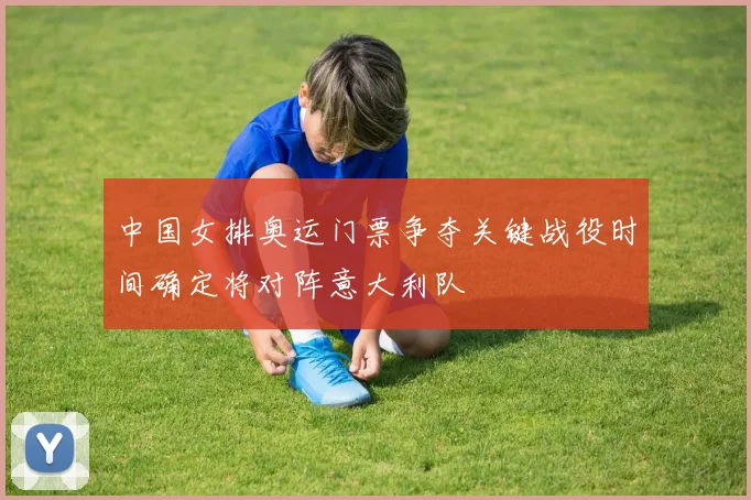 中国女排奥运门票争夺关键战役时间确定将对阵意大利队