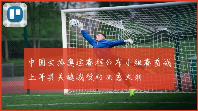 中国女排奥运赛程公布小组赛首战土耳其关键战役对决意大利