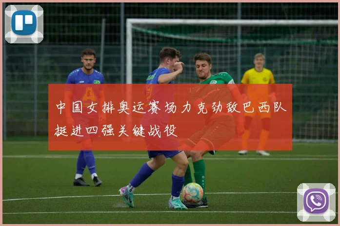 中国女排奥运赛场力克劲敌巴西队挺进四强关键战役