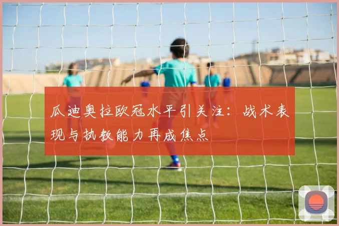 瓜迪奥拉欧冠水平引关注：战术表现与执教能力再成焦点