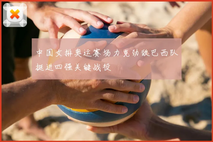 中国女排奥运赛场力克劲敌巴西队挺进四强关键战役