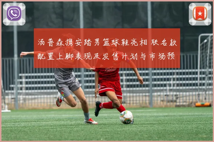 汤普森携安踏男篮球鞋亮相 联名款配置上脚表现及发售计划与市场预期